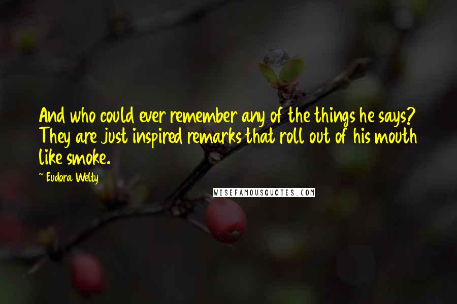 Eudora Welty Quotes: And who could ever remember any of the things he says? They are just inspired remarks that roll out of his mouth like smoke.