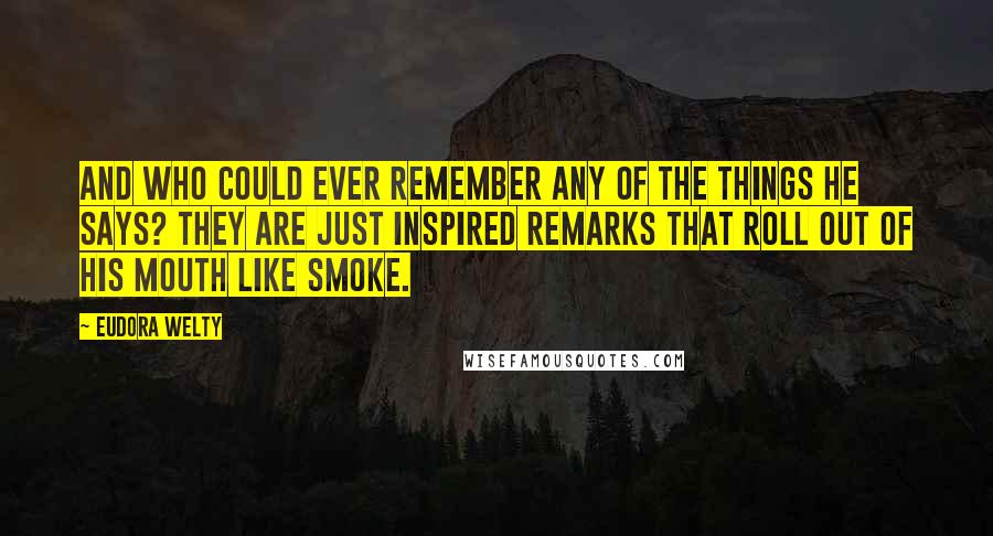 Eudora Welty Quotes: And who could ever remember any of the things he says? They are just inspired remarks that roll out of his mouth like smoke.