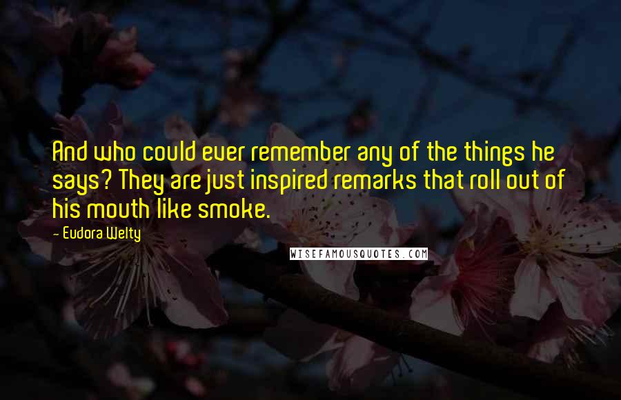 Eudora Welty Quotes: And who could ever remember any of the things he says? They are just inspired remarks that roll out of his mouth like smoke.