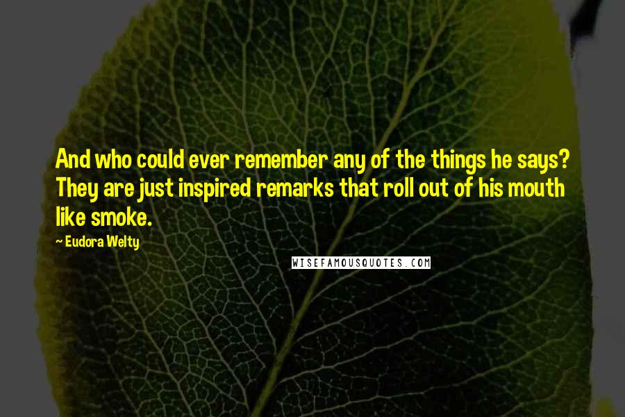 Eudora Welty Quotes: And who could ever remember any of the things he says? They are just inspired remarks that roll out of his mouth like smoke.