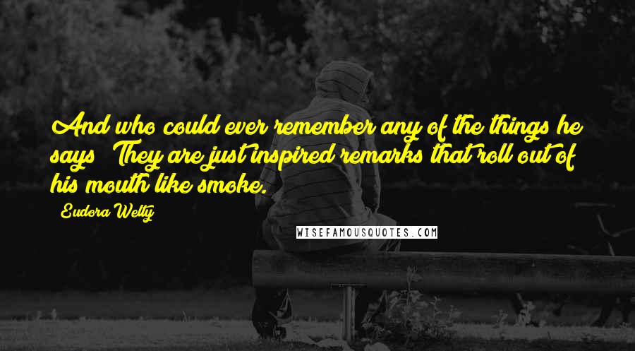 Eudora Welty Quotes: And who could ever remember any of the things he says? They are just inspired remarks that roll out of his mouth like smoke.