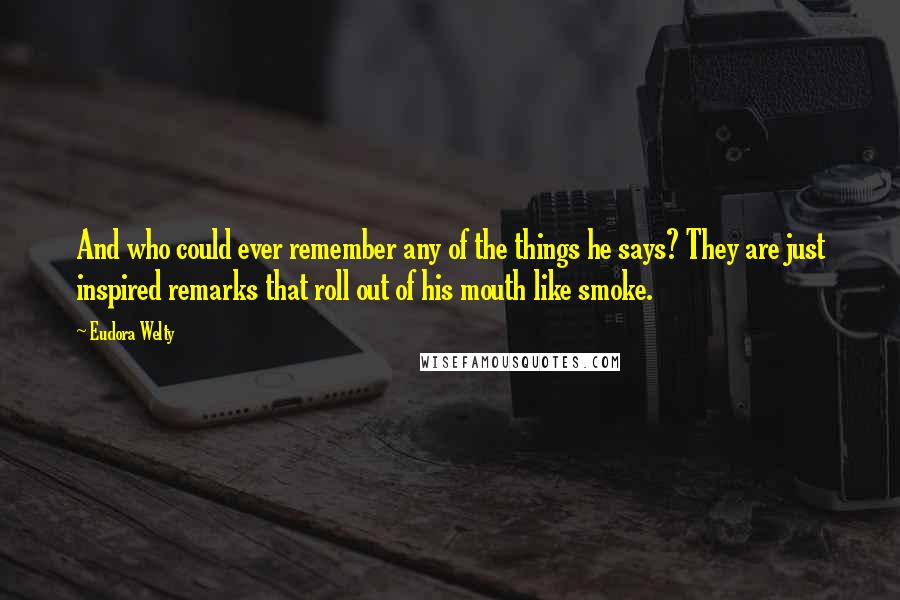 Eudora Welty Quotes: And who could ever remember any of the things he says? They are just inspired remarks that roll out of his mouth like smoke.