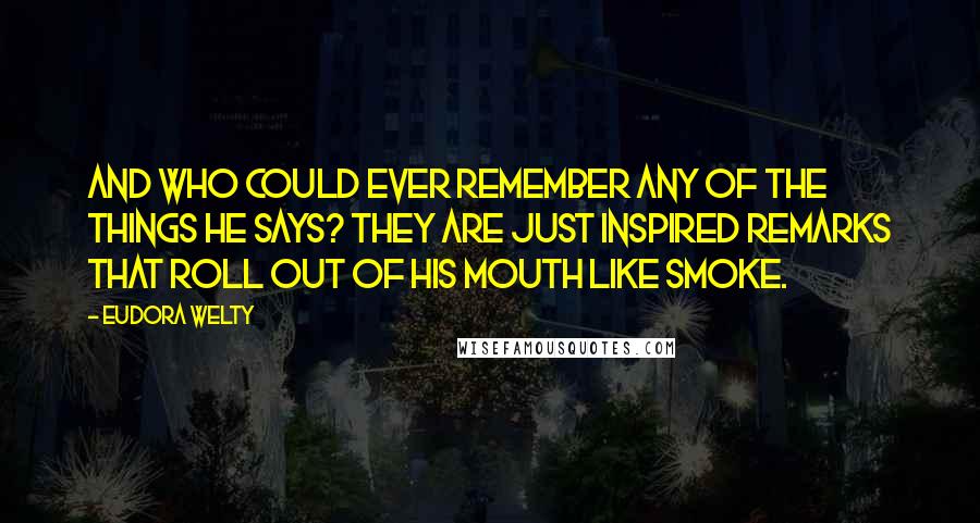 Eudora Welty Quotes: And who could ever remember any of the things he says? They are just inspired remarks that roll out of his mouth like smoke.