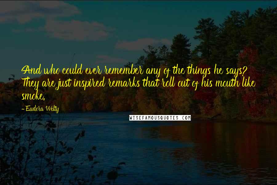 Eudora Welty Quotes: And who could ever remember any of the things he says? They are just inspired remarks that roll out of his mouth like smoke.