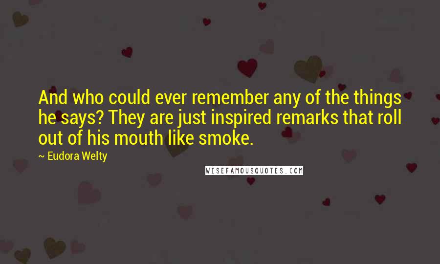 Eudora Welty Quotes: And who could ever remember any of the things he says? They are just inspired remarks that roll out of his mouth like smoke.