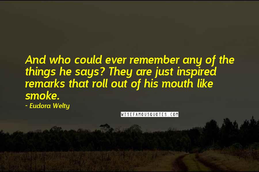 Eudora Welty Quotes: And who could ever remember any of the things he says? They are just inspired remarks that roll out of his mouth like smoke.