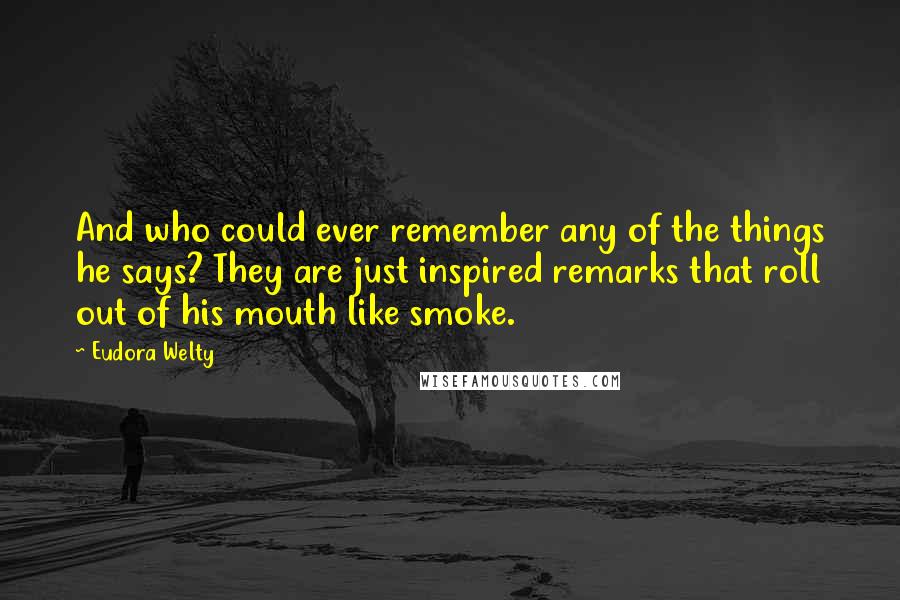 Eudora Welty Quotes: And who could ever remember any of the things he says? They are just inspired remarks that roll out of his mouth like smoke.