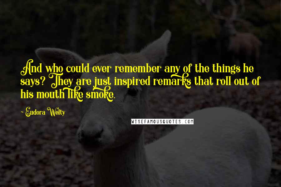 Eudora Welty Quotes: And who could ever remember any of the things he says? They are just inspired remarks that roll out of his mouth like smoke.
