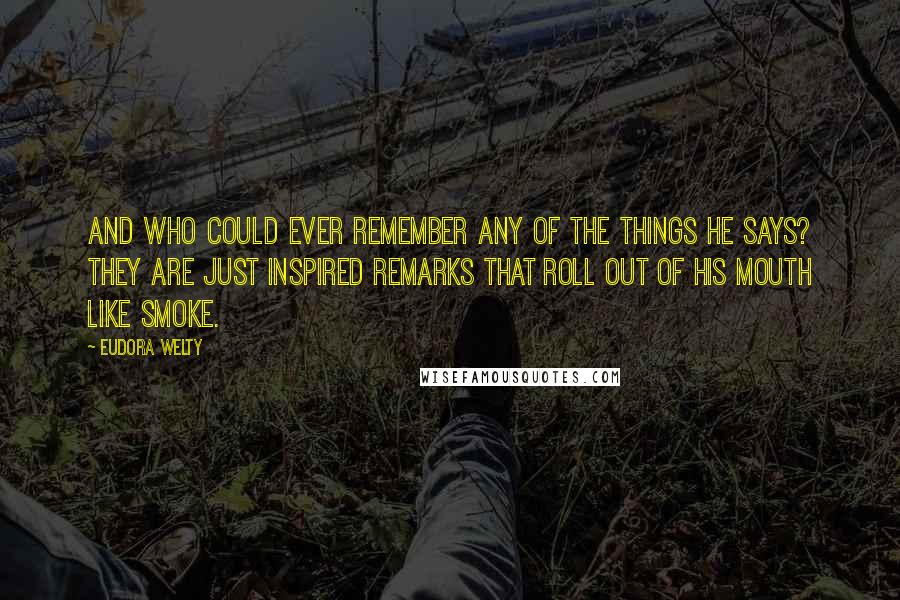 Eudora Welty Quotes: And who could ever remember any of the things he says? They are just inspired remarks that roll out of his mouth like smoke.
