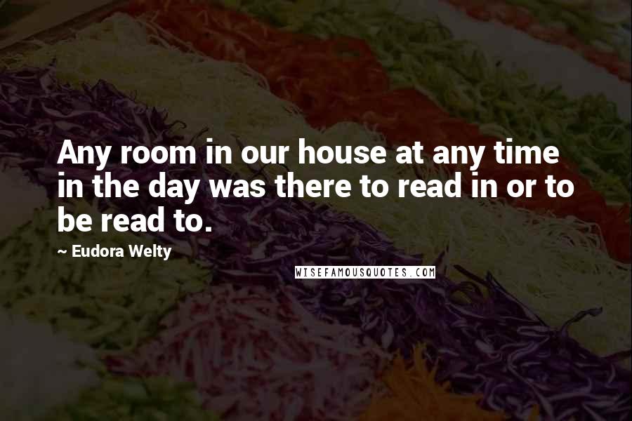 Eudora Welty Quotes: Any room in our house at any time in the day was there to read in or to be read to.