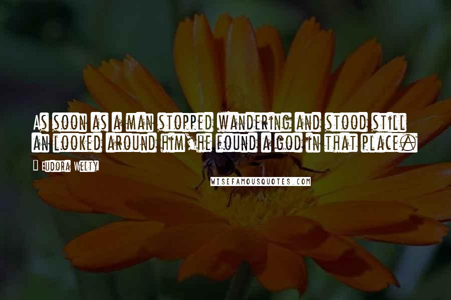 Eudora Welty Quotes: As soon as a man stopped wandering and stood still an looked around him,he found a god in that place.