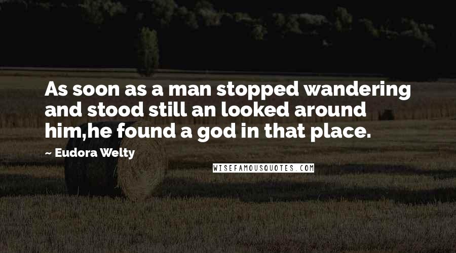 Eudora Welty Quotes: As soon as a man stopped wandering and stood still an looked around him,he found a god in that place.