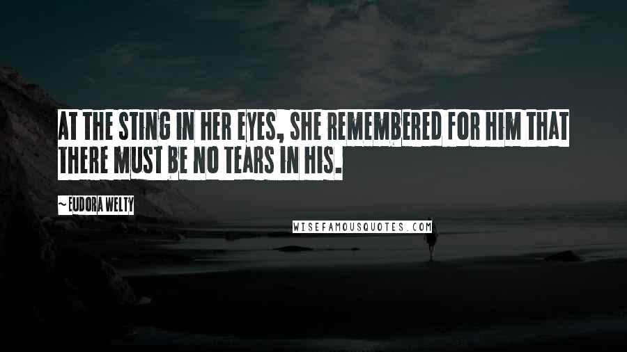 Eudora Welty Quotes: At the sting in her eyes, she remembered for him that there must be no tears in his.