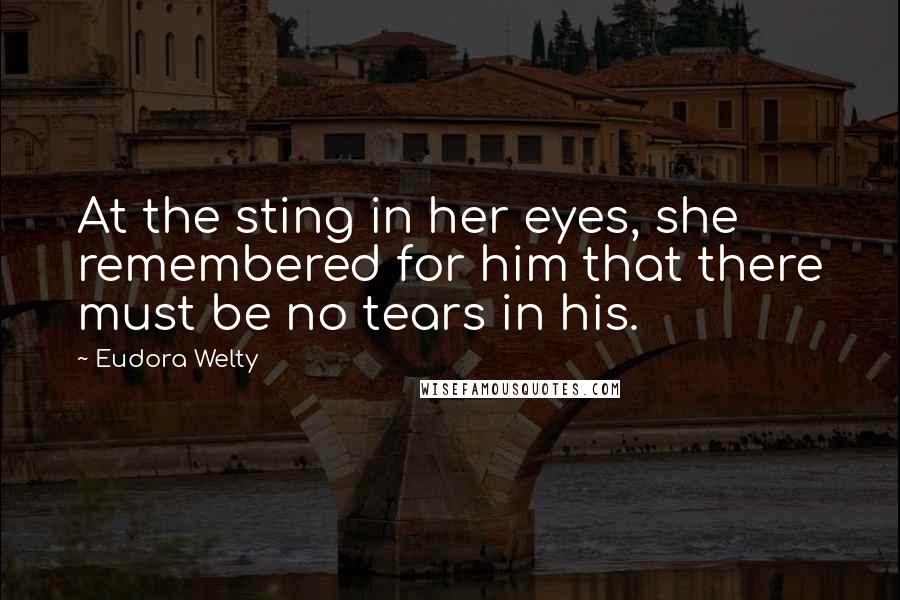 Eudora Welty Quotes: At the sting in her eyes, she remembered for him that there must be no tears in his.