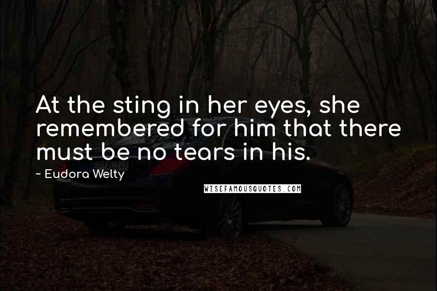 Eudora Welty Quotes: At the sting in her eyes, she remembered for him that there must be no tears in his.