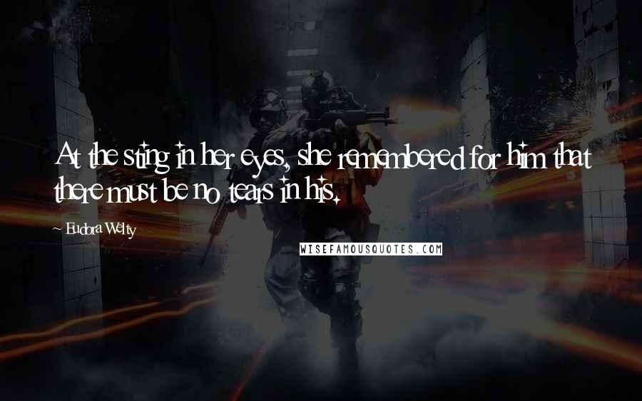 Eudora Welty Quotes: At the sting in her eyes, she remembered for him that there must be no tears in his.