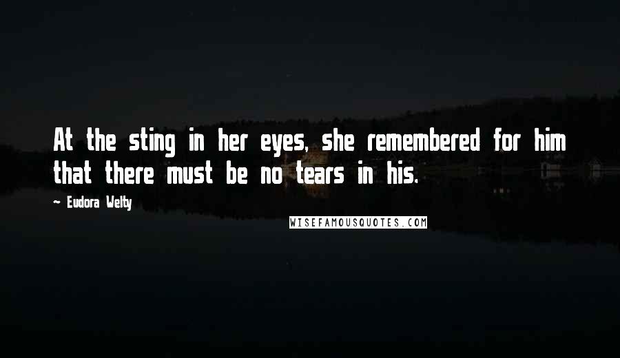 Eudora Welty Quotes: At the sting in her eyes, she remembered for him that there must be no tears in his.