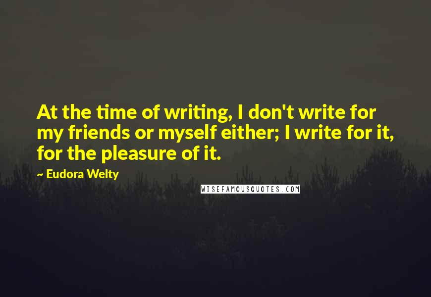 Eudora Welty Quotes: At the time of writing, I don't write for my friends or myself either; I write for it, for the pleasure of it.