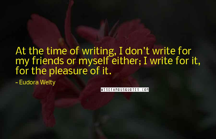 Eudora Welty Quotes: At the time of writing, I don't write for my friends or myself either; I write for it, for the pleasure of it.