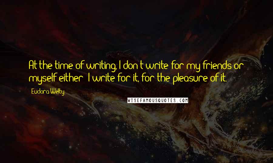 Eudora Welty Quotes: At the time of writing, I don't write for my friends or myself either; I write for it, for the pleasure of it.