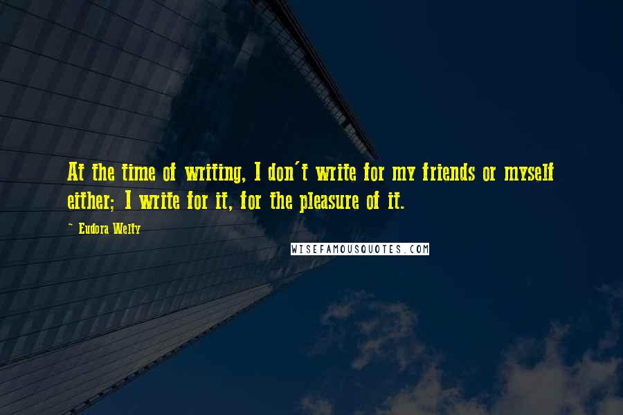 Eudora Welty Quotes: At the time of writing, I don't write for my friends or myself either; I write for it, for the pleasure of it.
