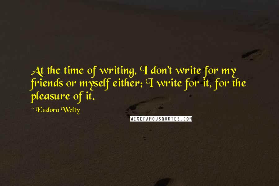 Eudora Welty Quotes: At the time of writing, I don't write for my friends or myself either; I write for it, for the pleasure of it.