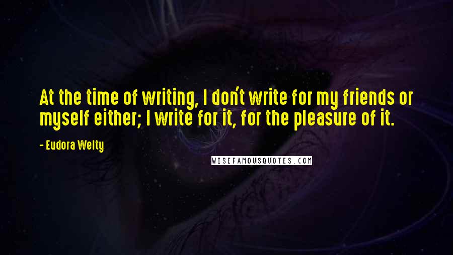 Eudora Welty Quotes: At the time of writing, I don't write for my friends or myself either; I write for it, for the pleasure of it.