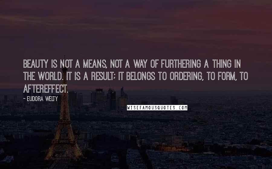 Eudora Welty Quotes: Beauty is not a means, not a way of furthering a thing in the world. It is a result; it belongs to ordering, to form, to aftereffect.