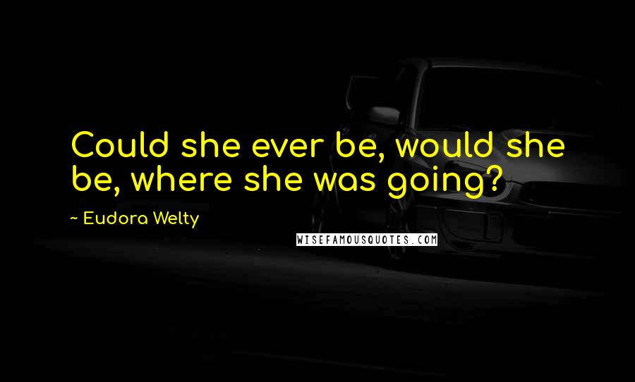 Eudora Welty Quotes: Could she ever be, would she be, where she was going?