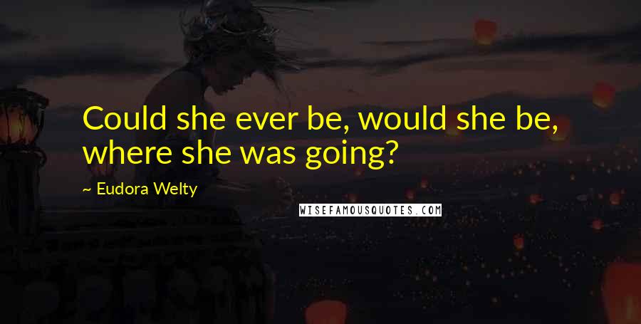 Eudora Welty Quotes: Could she ever be, would she be, where she was going?