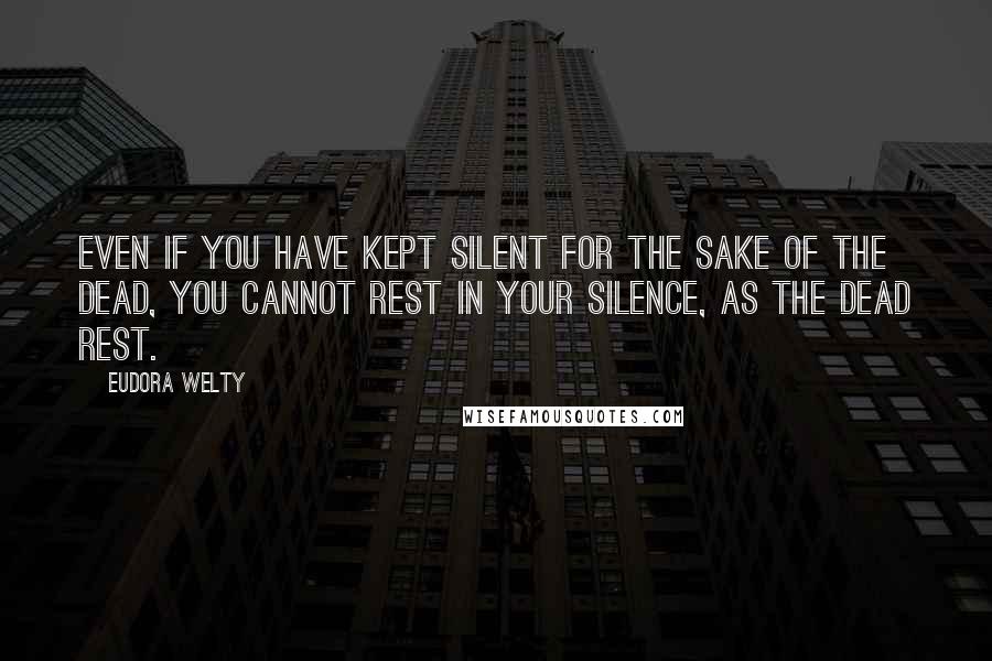 Eudora Welty Quotes: Even if you have kept silent for the sake of the dead, you cannot rest in your silence, as the dead rest.