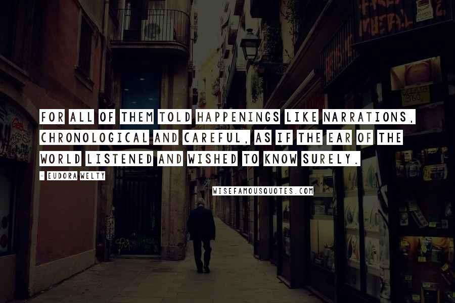 Eudora Welty Quotes: For all of them told happenings like narrations, chronological and careful, as if the ear of the world listened and wished to know surely.