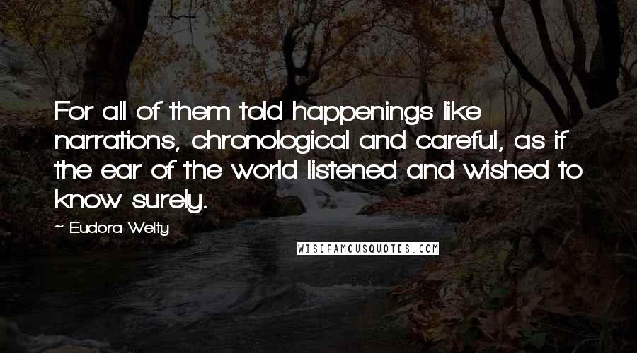 Eudora Welty Quotes: For all of them told happenings like narrations, chronological and careful, as if the ear of the world listened and wished to know surely.