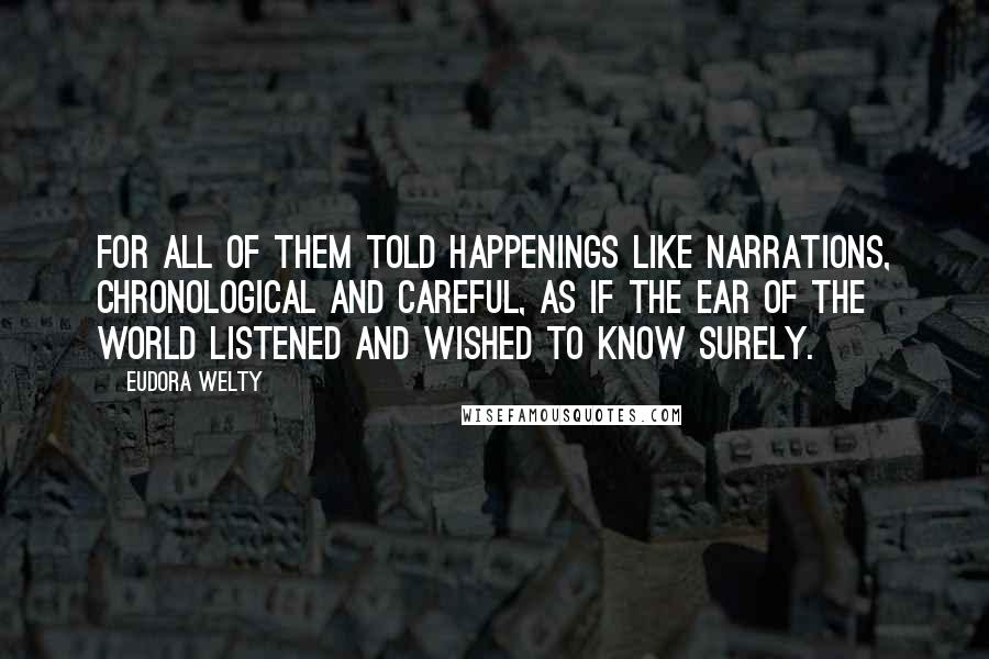 Eudora Welty Quotes: For all of them told happenings like narrations, chronological and careful, as if the ear of the world listened and wished to know surely.