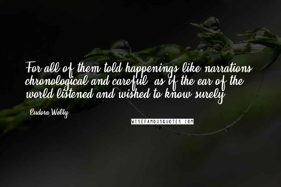 Eudora Welty Quotes: For all of them told happenings like narrations, chronological and careful, as if the ear of the world listened and wished to know surely.