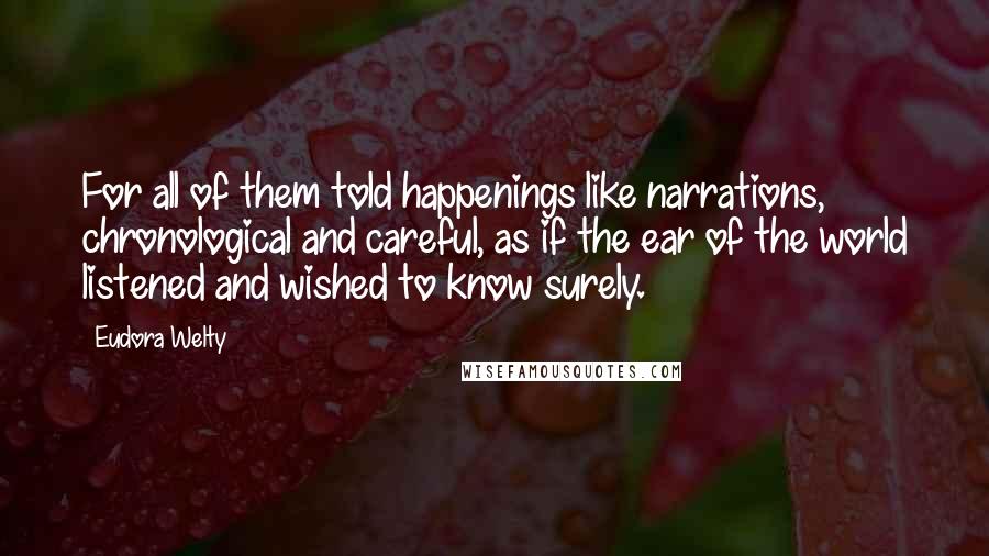Eudora Welty Quotes: For all of them told happenings like narrations, chronological and careful, as if the ear of the world listened and wished to know surely.