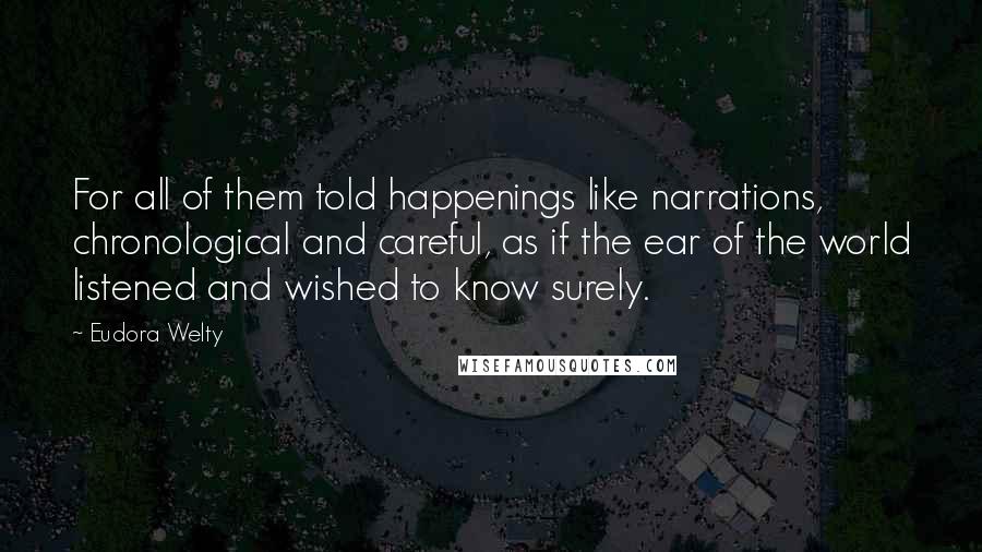 Eudora Welty Quotes: For all of them told happenings like narrations, chronological and careful, as if the ear of the world listened and wished to know surely.