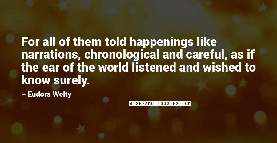Eudora Welty Quotes: For all of them told happenings like narrations, chronological and careful, as if the ear of the world listened and wished to know surely.