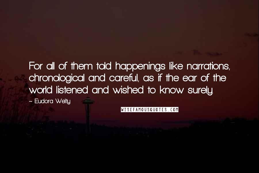 Eudora Welty Quotes: For all of them told happenings like narrations, chronological and careful, as if the ear of the world listened and wished to know surely.