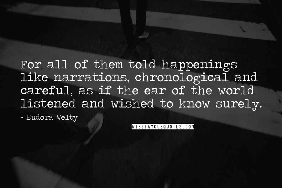 Eudora Welty Quotes: For all of them told happenings like narrations, chronological and careful, as if the ear of the world listened and wished to know surely.