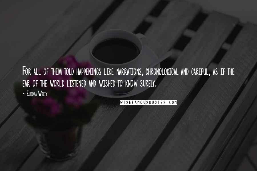 Eudora Welty Quotes: For all of them told happenings like narrations, chronological and careful, as if the ear of the world listened and wished to know surely.