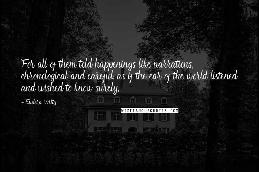 Eudora Welty Quotes: For all of them told happenings like narrations, chronological and careful, as if the ear of the world listened and wished to know surely.