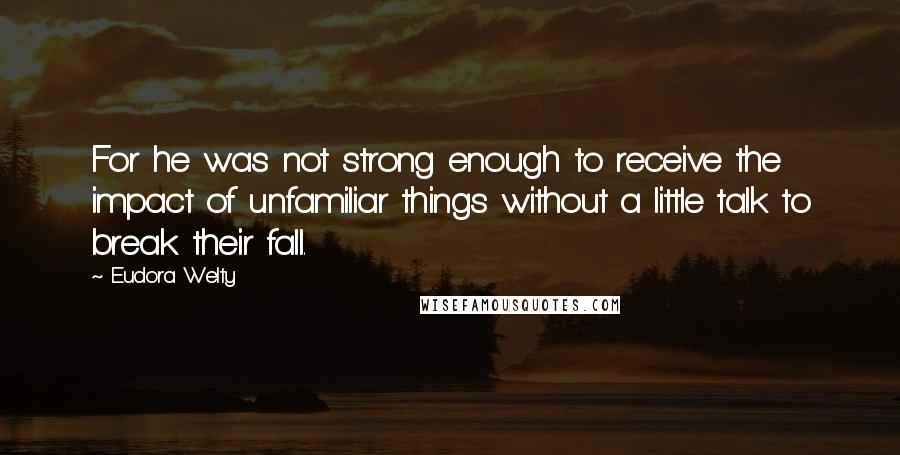 Eudora Welty Quotes: For he was not strong enough to receive the impact of unfamiliar things without a little talk to break their fall.