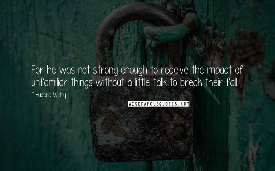 Eudora Welty Quotes: For he was not strong enough to receive the impact of unfamiliar things without a little talk to break their fall.