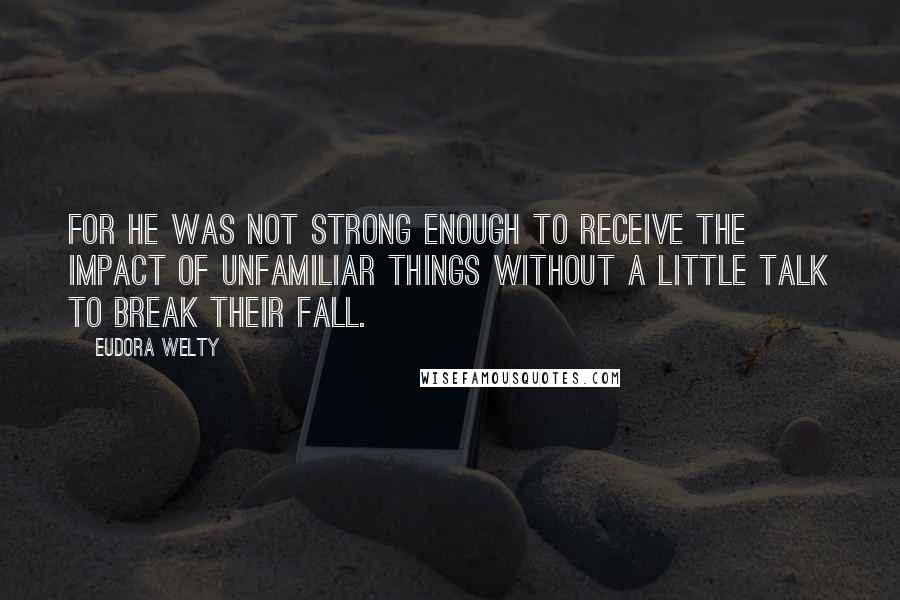 Eudora Welty Quotes: For he was not strong enough to receive the impact of unfamiliar things without a little talk to break their fall.