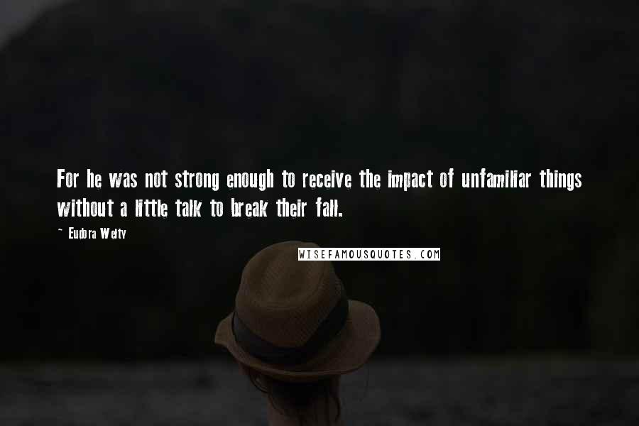 Eudora Welty Quotes: For he was not strong enough to receive the impact of unfamiliar things without a little talk to break their fall.