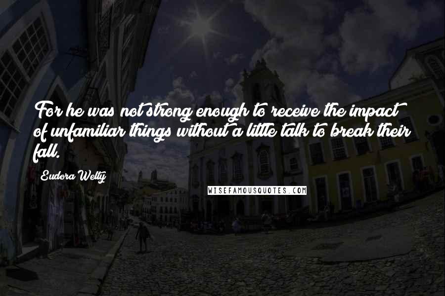 Eudora Welty Quotes: For he was not strong enough to receive the impact of unfamiliar things without a little talk to break their fall.