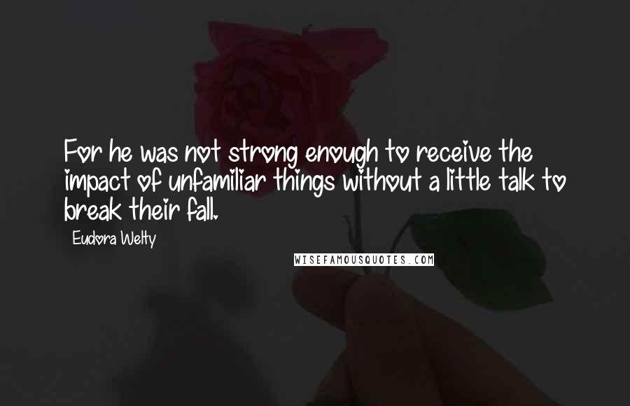 Eudora Welty Quotes: For he was not strong enough to receive the impact of unfamiliar things without a little talk to break their fall.