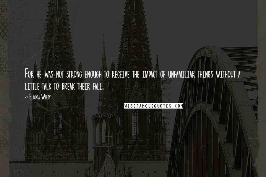 Eudora Welty Quotes: For he was not strong enough to receive the impact of unfamiliar things without a little talk to break their fall.