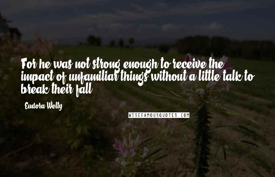 Eudora Welty Quotes: For he was not strong enough to receive the impact of unfamiliar things without a little talk to break their fall.